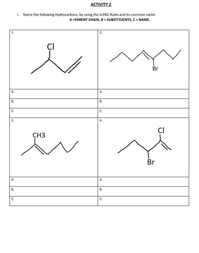 АCTIVITY 2
1.
Name the following Hydrocarbons, by using the IUPAC Rules and its common name.
A =PARENT CHAIN, B = SUBSTITUENTS, C = NAME.
| 2.
1.
ÇI
Br
A.
A.
В.
В.
C.
C.
3.
4.
CH3
Br
А.
А.
В.
В.
C.
C.
