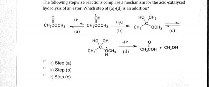 The following stepwise reactions comprise a mechanism for the acid-catalysed
hydrolysis of an ester. Which step of (a)-(d) is an addition?
0
он
Н
но он
H2O
CH₂COCH 3
CH₂COCH 3
CH3 SOCH3
(a)
(b)
(c)
HO OH
11
CH COH + CH OH
C
С
a) Step (a)
b) Step (b)
c) Step (c)
CH₂
COCH3
H
-Н
(d)