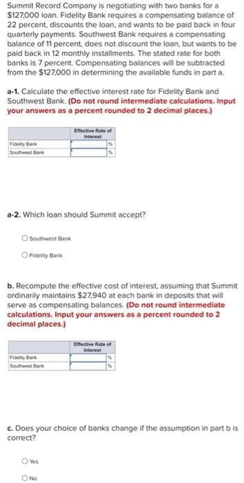 Summit Record Company is negotiating with two banks for a
$127,000 loan. Fidelity Bank requires a compensating balance of
22 percent, discounts the loan, and wants to be paid back in four
quarterly payments. Southwest Bank requires a compensating
balance of 11 percent, does not discount the loan, but wants to be
paid back in 12 monthly installments. The stated rate for both
banks is 7 percent. Compensating balances will be subtracted
from the $127,000 in determining the available funds in part a.
a-1. Calculate the effective interest rate for Fidelity Bank and
Southwest Bank. (Do not round intermediate calculations. Input
your answers as a percent rounded to 2 decimal places.)
Effective Rate of
Interest
Fidelity Bank
Southwest Bank
a-2. Which loan should Summit accept?
O Southwest Bank
O Fidelity Bank
b. Recompute the effective cost of interest, assuming that Summit
ordinarily maintains $27,940 at each bank in deposits that will
serve as compensating balances. (Do not round intermediate
calculations. Input your answers as a percent rounded to 2
decimal places.)
Effective Rate of
Fidelity Bank
Southwest Bank
c. Does your choice of banks change if the assumption in part bis
correct?
O Yes
O No