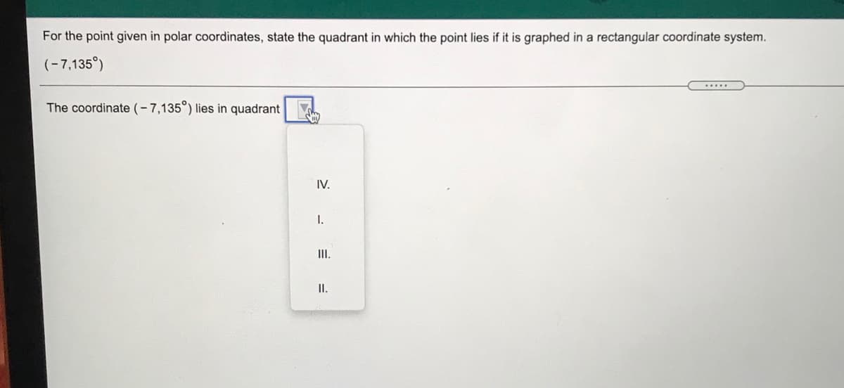 For the point given in polar coordinates, state the quadrant in which the point lies if it is graphed in a rectangular coordinate system.
(-7,135°)
.....
The coordinate (-7,135°) lies in quadrant
IV.
I.
II.
II.
