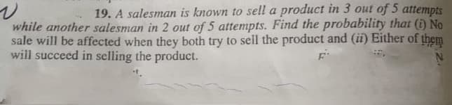 19. A salesman is known to sell a product in 3 out of 5 attempts
while another salesman in 2 out of 5 attempts. Find the probability that (i) No
sale will be affected when they both try to sell the product and (ii) Either of them
will succeed in selling the product.
