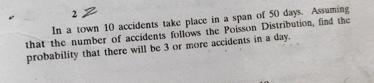 2 2
In a town 10 accidents take place in a span of 50 days. Assuming
that the number of accidents follows the Poisson Distribution, find the
probability that there will be 3 or more accidents in a day.
