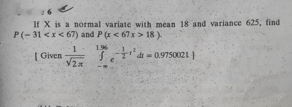 If X is a normal variate with mean 18 and variance 625, find
P(-31 <x < 67) and P (x < 67x > 18 ).
1
1.96
[ Given
f- dt = 0.9750021 }
