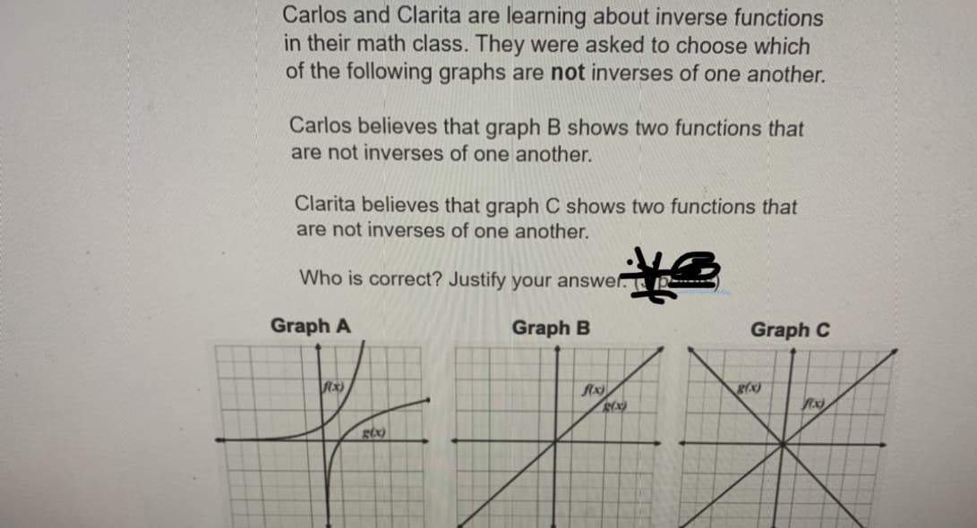 Carlos and Clarita are learning about inverse functions
in their math class. They were asked to choose which
of the following graphs are not inverses of one another.
Carlos believes that graph B shows two functions that
are not inverses of one another.
Clarita believes that graph C shows two functions that
are not inverses of one another.
Who is correct? Justify your answer. I2
Graph A
Graph B
Graph C
g(x)
gix)
