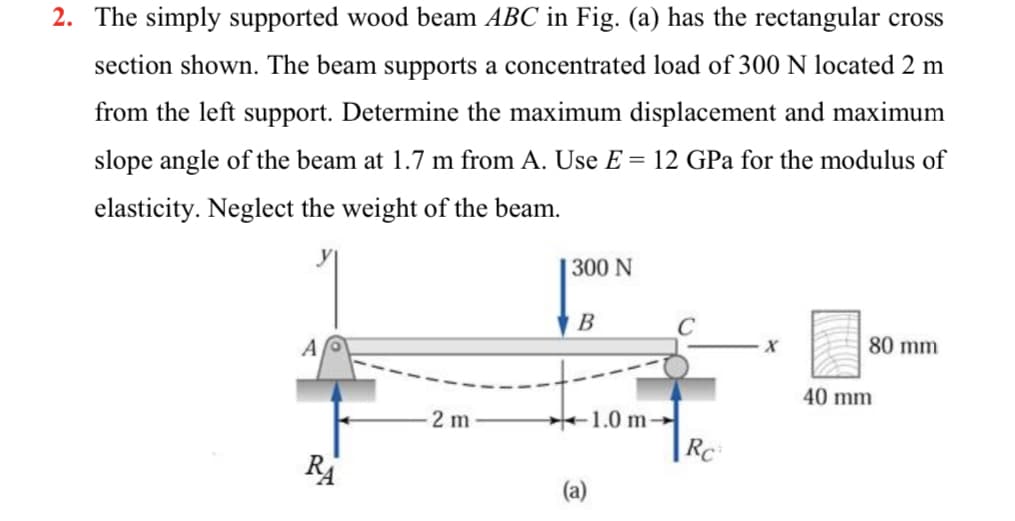 2. The simply supported wood beam ABC in Fig. (a) has the rectangular cross
section shown. The beam supports a concentrated load of 300 N located 2 m
from the left support. Determine the maximum displacement and maximum
slope angle of the beam at 1.7 m from A. Use E = 12 GPa for the modulus of
elasticity. Neglect the weight of the beam.
| 300 N
B
C
A
80 mm
40 mm
1.0 m-
Rc
2 m
RA
(a)
