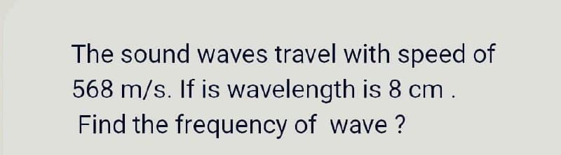 The sound waves travel with speed of
568 m/s. If is wavelength is 8 cm .
Find the frequency of wave ?
