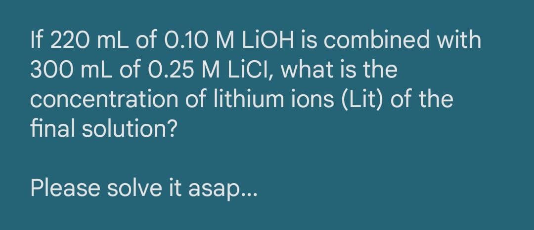 If 220 mL of 0.10 M LIOH is combined with
300 mL of 0.25 M LİCI, what is the
concentration of lithium ions (Lit) of the
final solution?
Please solve it asap...
