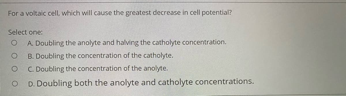 For a voltaic cell, which will cause the greatest decrease in cell potential?
Select one:
A. Doubling the anolyte and halving the catholyte concentration.
B. Doubling the concentration of the catholyte.
C. Doubling the concentration of the anolyte.
D. Doubling both the anolyte and catholyte concentrations.
