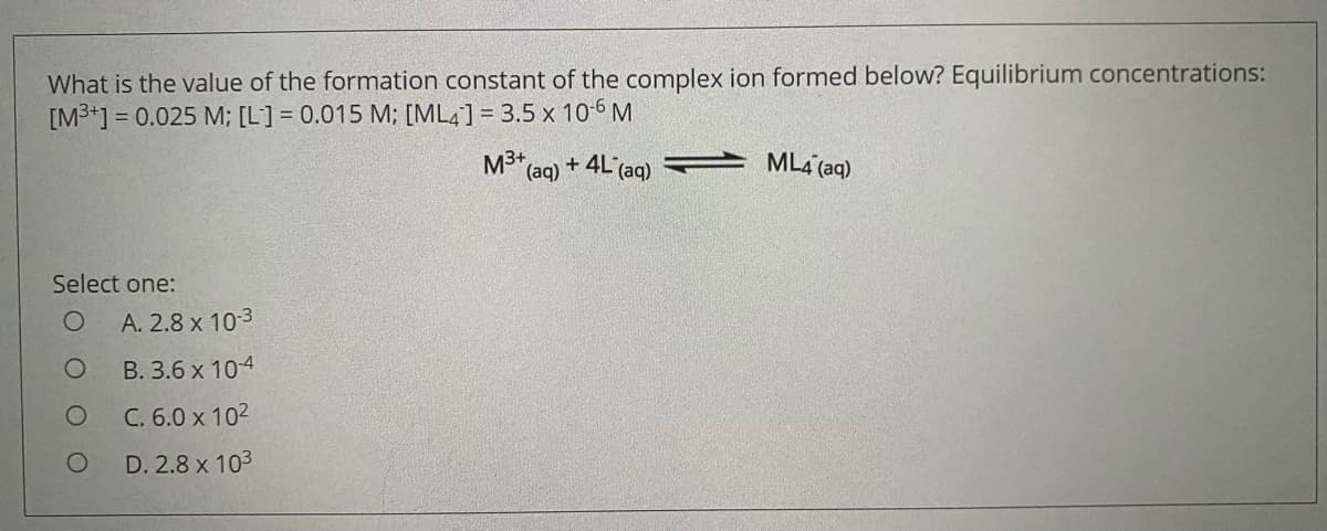 What is the value of the formation constant of the complex ion formed below? Equilibrium concentrations:
[M3+] = 0.025 M; [L] = 0.015 M; [ML4] = 3.5 x 10-6 M
%3D
M3+
(aq)
+ 4L (aq)
ML4 (aq)
Select one:
A. 2.8 x 103
B. 3.6 x 10-4
C. 6.0 x 102
D. 2.8 x 103
