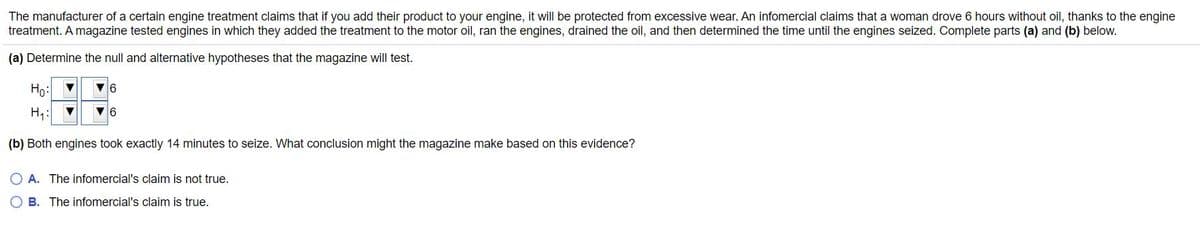 The manufacturer of a certain engine treatment claims that if you add their product to your engine, it will be protected from excessive wear. An infomercial claims that a woman drove 6 hours without oil, thanks to the engine
treatment. A magazine tested engines in which they added the treatment to the motor oil, ran the engines, drained the oil, and then determined the time until the engines seized. Complete parts (a) and (b) below.
(a) Determine the null and alternative hypotheses that the magazine will test.
Ho: 7
H,:
(b) Both engines took exactly 14 minutes to seize. What conclusion might the magazine make based on this evidence?
O A. The infomercial's claim is not true.
O B. The infomercial's claim is true.
