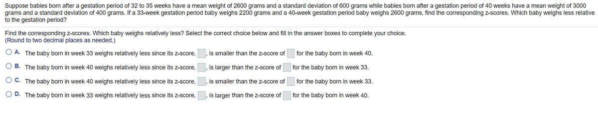 Suppose babies born after a gestation period of 32 to 35 weeks have a mean weight of 2600 grams and a standard deviation of 600 grams while babies born after a gestation period of 40 weeks have a mean weight of 3000
grams and a standard deviation of 400 grams. If a 33-week gestation period baby weighs 2200 grams and a 40-week gestation period baby weighs 2600 grams, find the corresponding z-scores. Which baby weighs less relative
to the gestation period?
Find the corresponding z-scores. Which baby weighs relatively less? Select the correct choice below and fill in the answer boxes to complete your choice.
(Round to two decimal places as needed.)
A. The baby born in week 33 weighs relatively less since its z-score,
is smaller than the z-score of
for the baby born in week 40.
B. The baby born in week 40 weighs relatively less since its z-score,
is larger than the z-score of
for the baby born in week 33.
C. The baby born in week 40 weighs relatively less since its z-score,
is smaller than the z-score of
for the baby born in week 33.
O D. The baby born in week 33 weighs relatively less since its z-score,
is larger than the z-score of
for the baby born in week 40.
