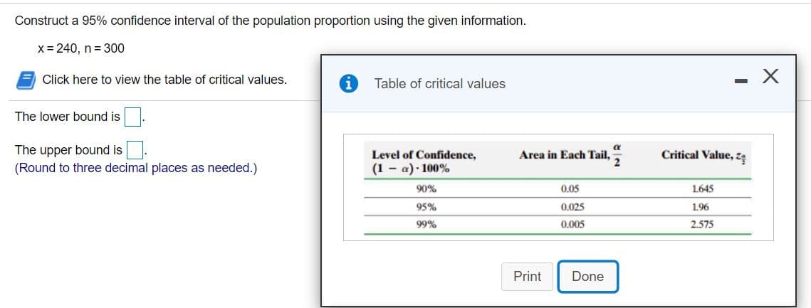 Construct a 95% confidence interval of the population proportion using the given information.
x = 240, n= 300
Click here to view the table of critical values.
Table of critical values
The lower bound is
The upper bound is
(Round to three decimal places as needed.)
Level of Confidence,
Area in Each Tail,=
Critical Value, z
(1 - a) · 100%
90%
0.05
1.645
95%
0.025
1.96
99%
0.005
2.575
Print
Done
