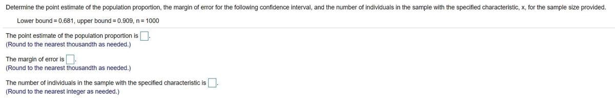 Determine the point estimate of the population proportion, the margin of error for the following confidence interval, and the number of individuals in the sample with the specified characteristic, x, for the sample size provided.
Lower bound = 0.681, upper bound = 0.909, n = 1000
The point estimate of the population proportion is
(Round to the nearest thousandth as needed.)
The margin of error is.
(Round to the nearest thousandth as needed.)
The number of individuals in the sample with the specified characteristic is
(Round to the nearest integer as needed.)
