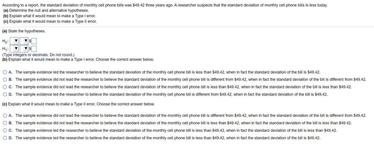 According to a report, the standard deviation of monthly cell phone bills was $49.42 three years ago. A researcher suspects that the standard deviation of monthly cell phone bills is less today.
(a) Determine the null and alternative hypotheses.
(b) Explain what it would mean to make a Type I error.
(c) Explain what it would mean to make a Type Il error.
(a) State the hypotheses.
Ho:
H4:
(Type integers or decimals. Do not round.)
(b) Explain what it would mean to make a Type I error. Choose the correct answer below.
O A. The sample evidence led the researcher to believe the standard deviation of the monthly cell phone bill is less than $49.42, when in fact the standard deviation of the bill is $49.42.
O B. The sample evidence did not lead the researcher
believe the standard deviation of the monthly cell phone bill is different from $49.42, when in fact the standard deviation of the bill is different from $49.42.
O C. The sample evidence did not lead the researcher to believe the standard deviation of the monthly cell phone bill is less than $49.42, when in fact the standard deviation of the bill is less than $49.42.
O D. The sample evidence led the researcher to believe the standard deviation of the monthly cell phone bill is different from $49.42, when in fact the standard deviation of the bill is $49.42.
(c) Explain what it would mean to make a Type Il error. Choose the correct answer below.
O A. The sample evidence did not lead the researcher to believe the standard deviation of the monthly cell phone bill is different from $49.42, when in fact the standard deviation of the bill is different from $49.42.
O B. The sample evidence did not lead the researcher to believe the standard deviation of the monthly cell phone bill is less than $49.42, when in fact the standard deviation of the bill is less than $49.42.
OC. The sample evidence led the researcher to believe the standard deviation of the monthly cell phone bill is less than $49.42, when in fact the standard deviation of the bill is less than $49.42.
O D. The sample evidence led the researcher to believe the standard deviation of the monthly cell phone bill is less than $49.42, when in fact the standard deviation of the bill is $49.42.
