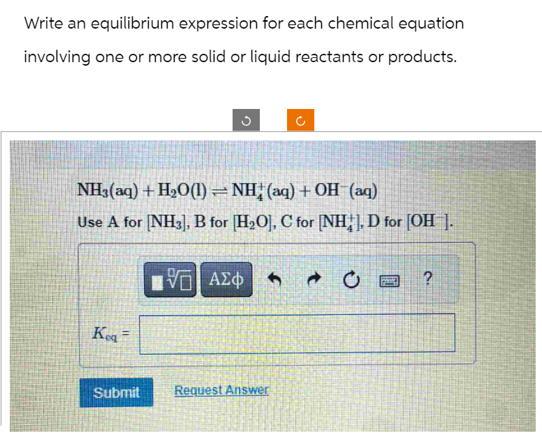 Write an equilibrium expression for each chemical equation
involving one or more solid or liquid reactants or products.
Kog =
G
NH3(aq) + H₂O(1) = NH, (aq) + OH (aq)
Use A for [NH3], B for H₂O], C for [NH.], D for [OH ].
Submit
V— ΑΣΦ
U
Request Answer
2.
?