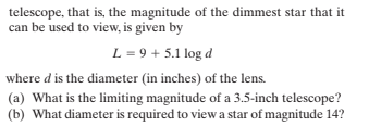 telescope, that is, the magnitude of the dimmest star that it
can be used to view, is given by
L = 9 + 5.1 log d
where d is the diameter (in inches) of the lens.
(a) What is the limiting magnitude of a 3.5-inch telescope?
(b) What diameter is required to view a star of magnitude 14?

