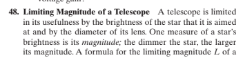 48. Limiting Magnitude of a Telescope A telescope is limited
in its usefulness by the brightness of the star that it is aimed
at and by the diameter of its lens. One measure of a star's
brightness is its magnitude; the dimmer the star, the larger
its magnitude. A formula for the limiting magnitude L of a
