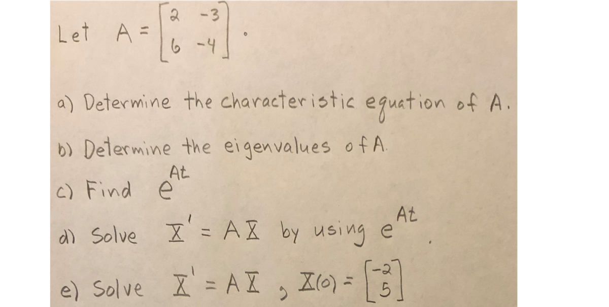 2
-3
Let A =
%3D
6 -4
a) Determine the characteristic equation of A
b) Determine the eigenvalues of A.
At
c) Find ė
At
a) Solve X = AX by using e
e) Solve I' = A I
, Z6) =

