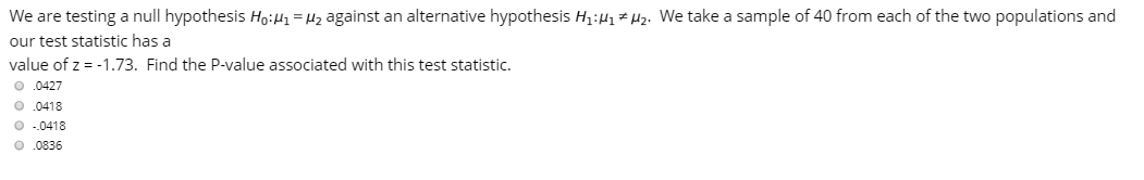 We are testing a null hypothesis HoiH1=H2 against an alternative hypothesis H1:H1 # µ2. We take a sample of 40 from each of the two populations and
our test statistic has a
value of z = -1.73. Find the P-value associated with this test statistic.
O.0427
O .0418
O -.0418
O.0836
