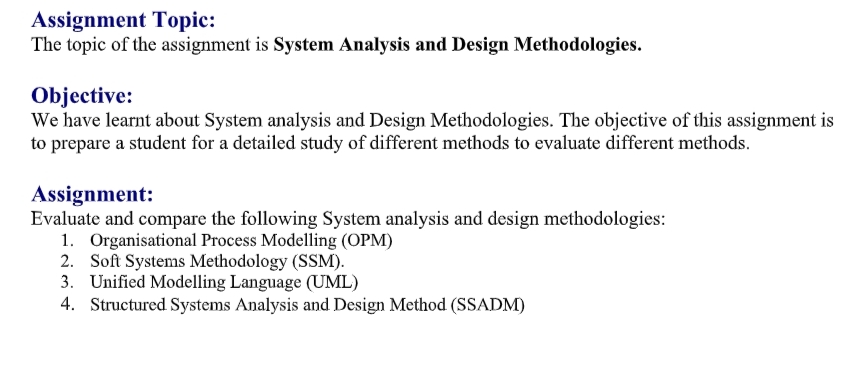 Assignment Topic:
The topic of the assignment is System Analysis and Design Methodologies.
Objective:
We have learnt about System analysis and Design Methodologies. The objective of this assignment is
to prepare a student for a detailed study of different methods to evaluate different methods.
Assignment:
Evaluate and compare the following System analysis and design methodologies:
1. Organisational Process Modelling (OPM)
2. Soft Systems Methodology (SSM).
3. Unified Modelling Language (UML)
4. Structured Systems Analysis and Design Method (SSADM)
