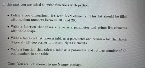 In this part you are asked to write functions with python
Define a two dimensional list with NxN elements. This list should be filled
with random numbers between 100 and 200.
.Write a function that takes a table as a parameter and prints list elements
with table shape
• Write a function that takes a table as a parameter and return a list that holds
diagonal (left-top corner to bottom-right) elements.
• Write a function that takes a table as a parameter and returns number of all
odd numbers in the table
Note: You are not allowed to use Numpy package.