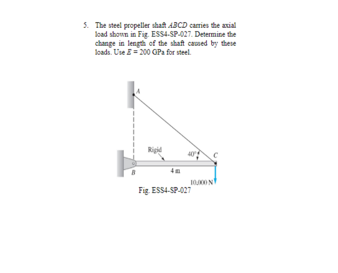 5. The steel propeller shaft ABCD carries the axial
load shown in Fig. ESS4-SP-027. Determine the
change in length of the shaft caused by these
loads. Use E = 200 GPa for steel.
Rigid
40°
C
B
4 m
10,000 N
Fig. ESS4-SP-027
