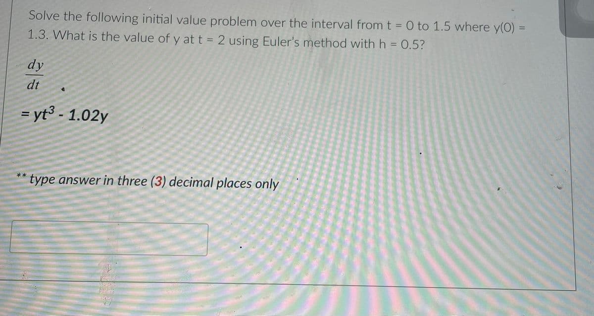 Solve the following initial value problem over the interval from t = 0 to 1.5 where y(0)
1.3. What is the value of y at t = 2 using Euler's method with h = 0.5?
%3D
%3D
dy
dt
= yt³ - 1.02y
**
type answer in three (3) decimal places only
