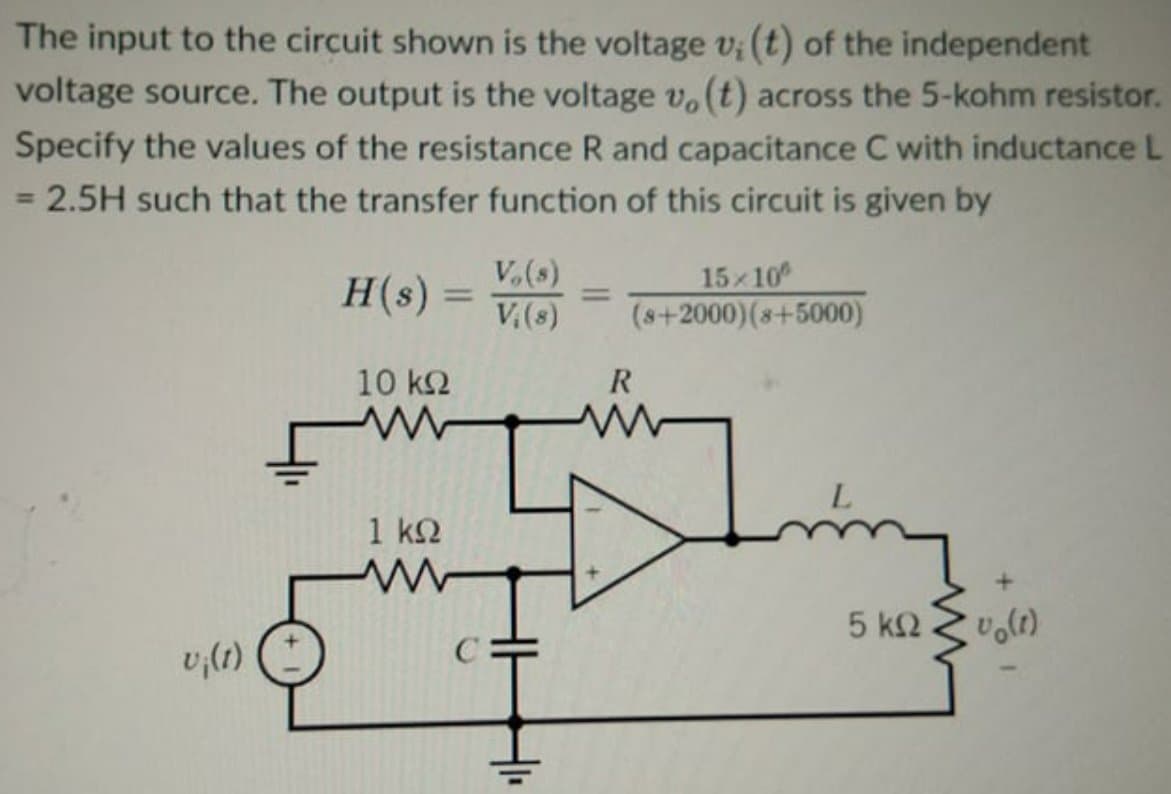 The input to the circuit shown is the voltage v; (t) of the independent
voltage source. The output is the voltage v, (t) across the 5-kohm resistor.
Specify the values of the resistance R and capacitance C with inductance L
= 2.5H such that the transfer function of this circuit is given by
V,(s)
H(s)
15x10
(s+2000)(8+5000)
V,(s)
10 k2
R
1 k2
5 ΚΩ.
v,(1)
C
