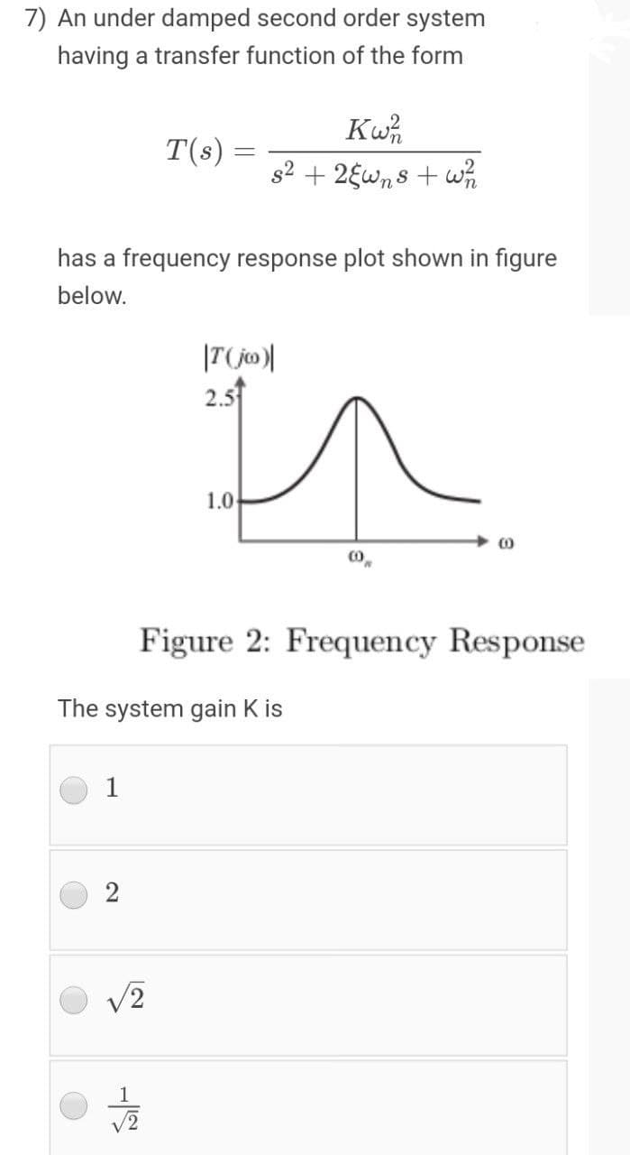 7) An under damped second order system
having a transfer function of the form
T(s):
s2 + 2Ewn8 + wh
has a frequency response plot shown in figure
below.
In
2.5
1.0-
Figure 2: Frequency Response
The system gain K is
1
2
1
