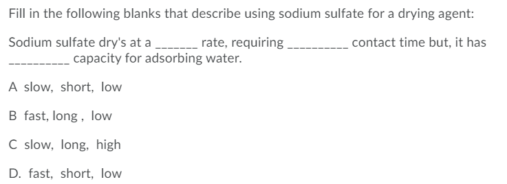 Fill in the following blanks that describe using sodium sulfate for a drying agent:
Sodium sulfate dry's at a
rate, requiring
contact time but, it has
capacity for adsorbing water.
A slow, short, low
B fast, long, low
C slow, long, high
D. fast, short, low
