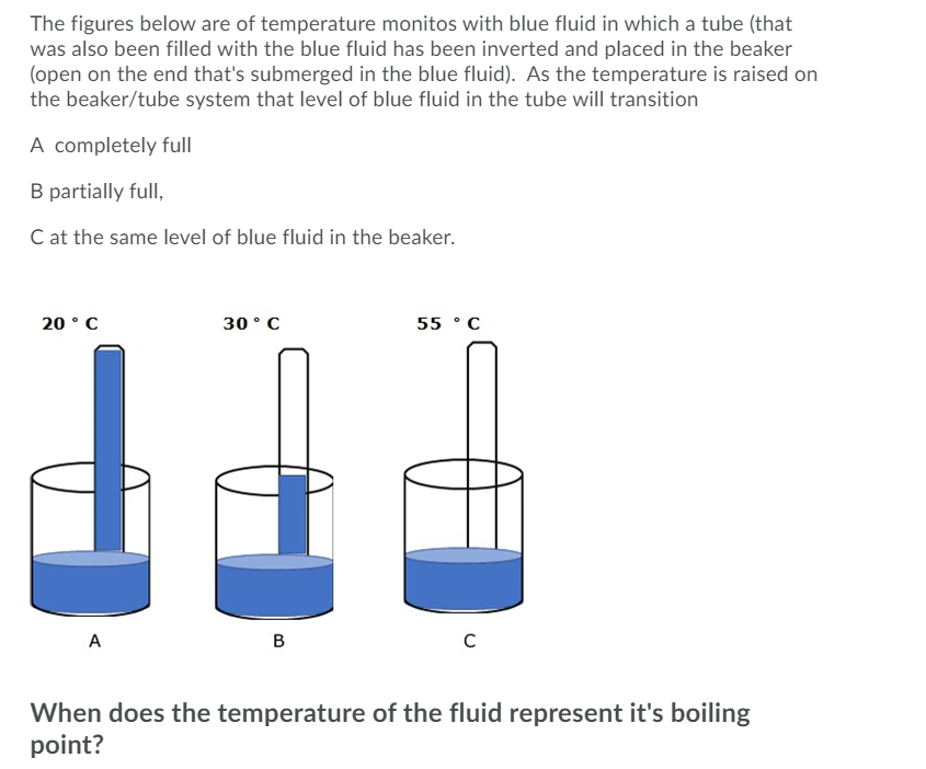 The figures below are of temperature monitos with blue fluid in which a tube (that
was also been filled with the blue fluid has been inverted and placed in the beaker
(open on the end that's submerged in the blue fluid). As the temperature is raised on
the beaker/tube system that level of blue fluid in the tube will transition
A completely full
B partially full,
C at the same level of blue fluid in the beaker.
20 °C
30° C
55 °C
A
B
C
When does the temperature of the fluid represent it's boiling
point?
