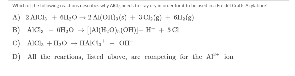 Which of the following reactions describes why AICI3 needs to stay dry in order for it to be used in a Freidel Crafts Acylation?
A) 2 AIC13 + 6H2O → 2 Al(OH)3 (s) + 3 Cl2(g) + 6H2(g)
B) AIC13 + 6H2O → [[Al(H2O)5 (OH)]+ H+ + 3 CI
C) AlCl3 +H2O → HAICI3* + OH¯
D) All the reactions, listed above, are competing for the Alš+ ion
