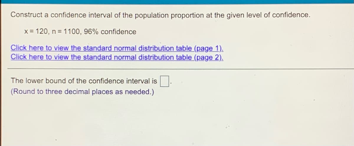 Construct a confidence interval of the population proportion at the given level of confidence.
x = 120, n = 1100, 96% confidence
Click here to view the standard normal distribution table (page 1).
Click here to view the standard normal distribution table (page 2).
The lower bound of the confidence interval is
(Round to three decimal places as needed.)
