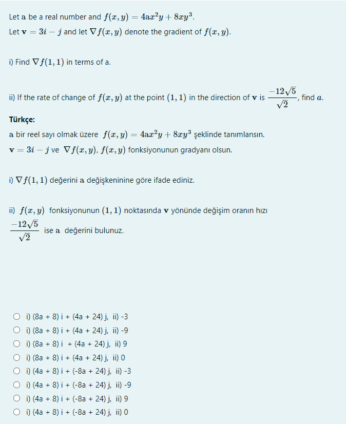 Let a be a real number and f(x, y) = 4ax?y + 8xy³.
Let v = 3i – j and let Vf(x, y) denote the gradient of f(x, y).
i) Find Vf(1, 1) in terms of a.
- 12/5
ii) If the rate of change of f(x, y) at the point (1, 1) in the direction of v is
find a.
Türkçe:
a bir reel sayı olmak üzere f(x, y) = 4ax?y+ 8xy³ şeklinde tanımlansın.
v = 3i – j ve Vf(x,y), f(x,y) fonksiyonunun gradyanı olsun.
i) Vf(1, 1) değerini a değişkeninine göre ifade ediniz.
i) f(x, y) fonksiyonunun (1, 1) noktasında v yönünde değişim oranın hızı
- 12/5
ise a değerini bulunuz.
V2
i) (8a + 8) i + (4a + 24) j, ii) -3
i) (8a + 8) i + (4a + 24) j, ii) -9
O i) (8a + 8) i + (4a + 24) j, i) 9
O i) (8a + 8) i + (4a + 24) j, ii) 0
O i) (4a + 8) i + (-8a + 24) j, ii) -3
O i) (4a + 8) i + (-8a + 24) j, ii) -9
O i) (4a + 8) i + (-8a + 24) j, ii) 9
O i) (4a + 8) i + (-8a + 24) j, ii) 0
