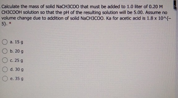 Calculate the mass of solid NaCH3COO that must be added to 1.0 liter of 0.20 M
CH3COOH solution so that the pH of the resulting solution will be 5.00. Assume no
volume change due to addition of solid NaCH3COO. Ka for acetic acid is 1.8 x 10^{-
5). *
a. 15 g
b. 20 g
c. 25 g
d. 30 g
e. 35 g
