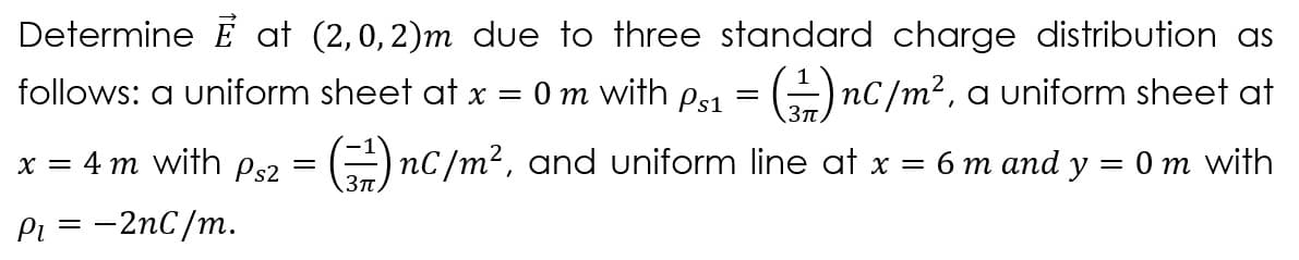 Determine É at (2,0, 2)m due to three standard charge distribution as
follows: a uniform sheet at x
0m with ps1 = -)nC/m², a uniform sheet at
x = 4 m with Ps2 = -) nC/m², and uniform line at x = 6 m and y
Om with
3T
Pi
-2nC/m.
=
