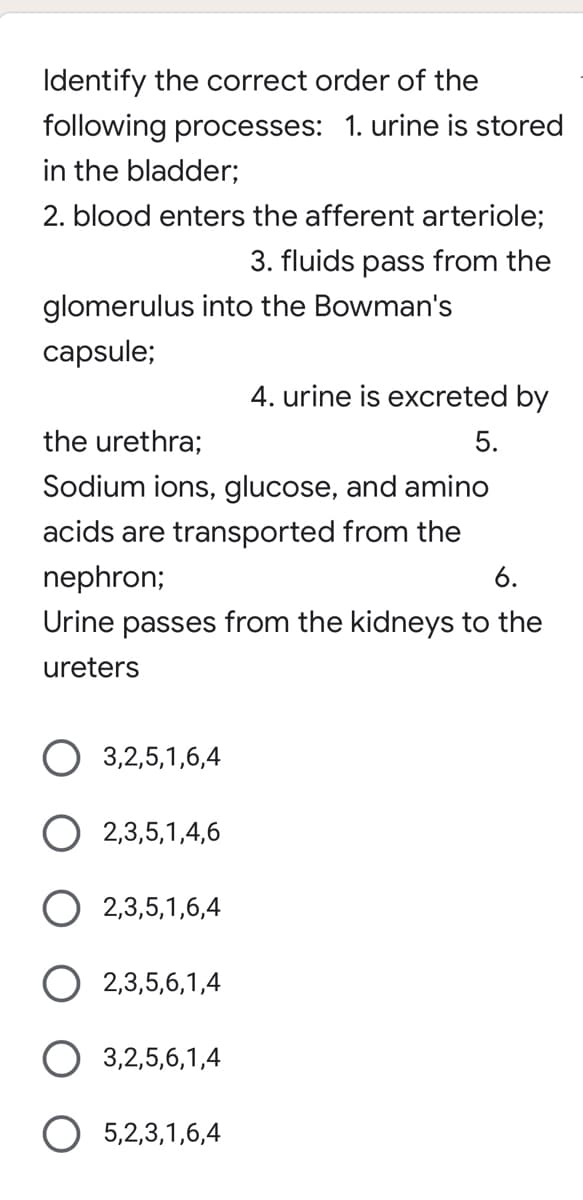 Identify the correct order of the
following processes: 1. urine is stored
in the bladder;
2. blood enters the afferent arteriole;
3. fluids pass from the
glomerulus into the Bowman's
capsule;
4. urine is excreted by
the urethra;
5.
Sodium ions, glucose, and amino
acids are transported from the
nephron;
6.
Urine passes from the kidneys to the
ureters
O 3,2,5,1,6,4
O 2,3,5,1,4,6
O 2,3,5,1,6,4
2,3,5,6,1,4
O 3,2,5,6,1,4
O 5,2,3,1,6,4