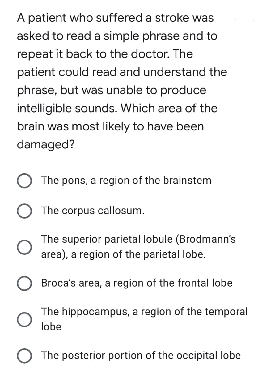A patient who suffered a stroke was
asked to read a simple phrase and to
repeat it back to the doctor. The
patient could read and understand the
phrase, but was unable to produce
intelligible sounds. Which area of the
brain was most likely to have been
damaged?
The pons, a region of the brainstem
The corpus callosum.
The superior parietal lobule (Brodmann's
area), a region of the parietal lobe.
Broca's area, a region of the frontal lobe
The hippocampus, a region of the temporal
lobe
The posterior portion of the occipital lobe