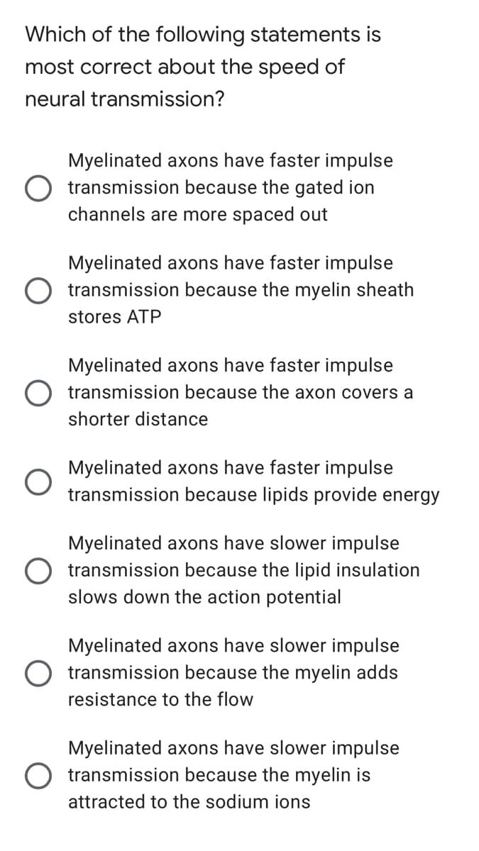 Which of the following statements is
most correct about the speed of
neural transmission?
Myelinated axons have faster impulse
transmission because the gated ion
channels are more spaced out
Myelinated axons have faster impulse
transmission because the myelin sheath
stores ATP
Myelinated axons have faster impulse
transmission because the axon covers a
shorter distance
Myelinated axons have faster impulse
transmission because lipids provide energy
Myelinated axons have slower impulse
transmission because the lipid insulation
slows down the action potential
Myelinated axons have slower impulse
transmission because the myelin adds
resistance to the flow
Myelinated axons have slower impulse
transmission because the myelin is
attracted to the sodium ions