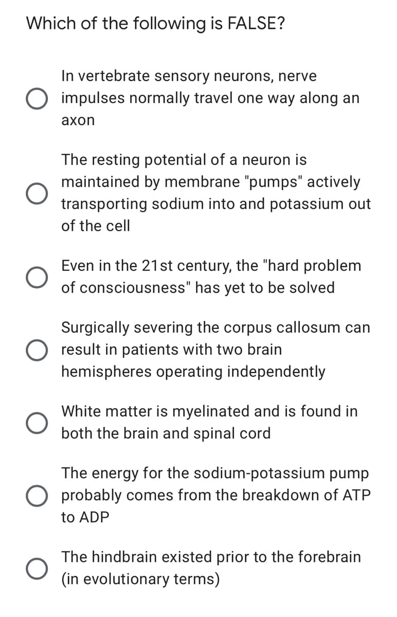 Which of the following is FALSE?
In vertebrate sensory neurons, nerve
O impulses normally travel one way along an
axon
The resting potential of a neuron is
maintained by membrane "pumps" actively
transporting sodium into and potassium out
of the cell
Even in the 21st century, the "hard problem
of consciousness" has yet to be solved
Surgically severing the corpus callosum can
O result in patients with two brain
hemispheres operating independently
O
White matter is myelinated and is found in
both the brain and spinal cord
The energy for the sodium-potassium pump
O probably comes from the breakdown of ATP
to ADP
O
The hindbrain existed prior to the forebrain
(in evolutionary terms)