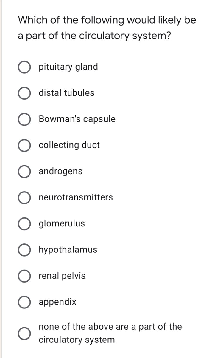 Which of the following would likely be
a part of the circulatory system?
pituitary gland
distal tubules
Bowman's capsule
O collecting duct
androgens
O neurotransmitters
glomerulus
O hypothalamus
renal pelvis
appendix
none of the above are a part of the
circulatory system
O