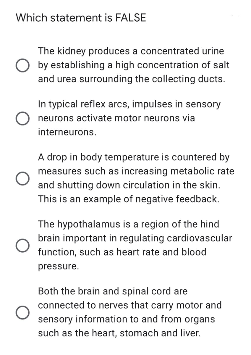 Which statement is FALSE
The kidney produces a concentrated urine
by establishing a high concentration of salt
and urea surrounding the collecting ducts.
In typical reflex arcs, impulses in sensory
neurons activate motor neurons via
interneurons.
A drop in body temperature is countered by
measures such as increasing metabolic rate
and shutting down circulation in the skin.
This is an example of negative feedback.
The hypothalamus is a region of the hind
brain important in regulating cardiovascular
function, such as heart rate and blood
pressure.
Both the brain and spinal cord are
connected to nerves that carry motor and
sensory information to and from organs
such as the heart, stomach and liver.