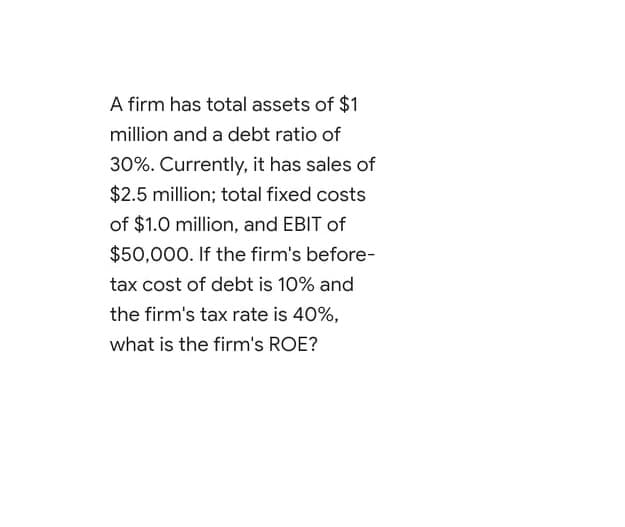 A firm has total assets of $1
million and a debt ratio of
30%. Currently, it has sales of
$2.5 million; total fixed costs
of $1.0 million, and EBIT of
$50,000. If the firm's before-
tax cost of debt is 10% and
the firm's tax rate is 40%,
what is the firm's ROE?
