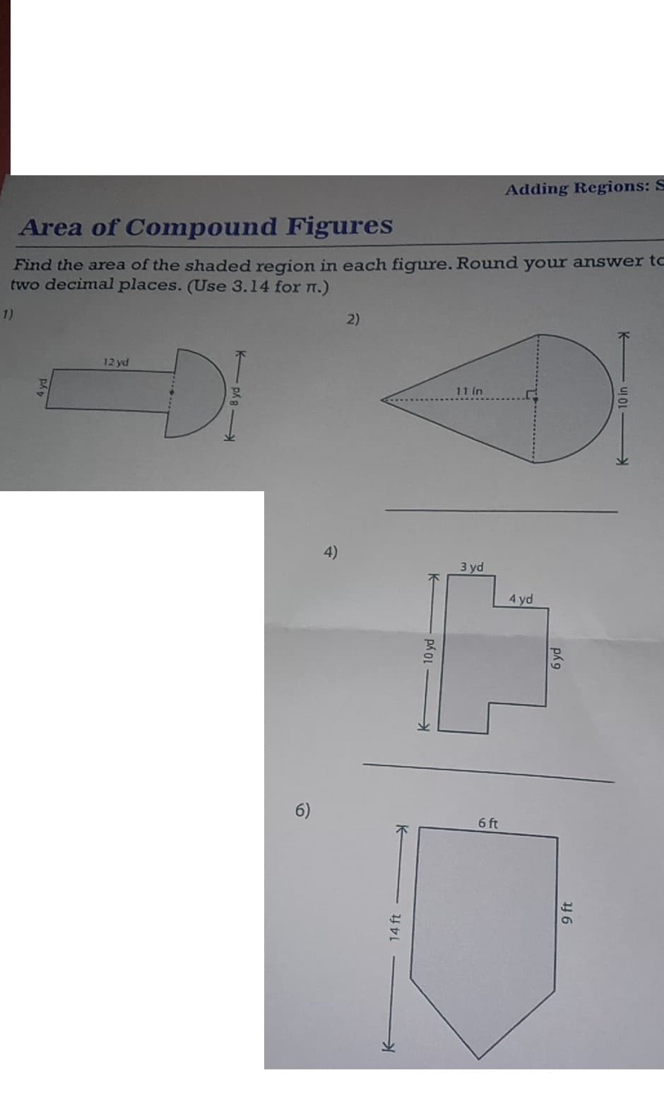 Area of Compound Figures
Find the area of the shaded region in each figure. Round your answer to
two decimal places. (Use 3.14 for n.)
1)
12 yd
DI
6)
4)
2)
14 ft
To ya
11 in
3 yd
Adding Regions: S
6 ft
4 yd
6 yd
9 ft
10 in