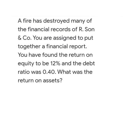 A fire has destroyed many of
the financial records of R. Son
& Co. You are assigned to put
together a financial report.
You have found the return on
equity to be 12% and the debt
ratio was 0.40. What was the
return on assets?
