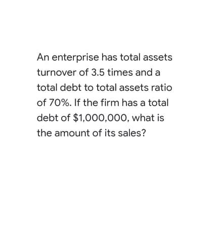 An enterprise has total assets
turnover of 3.5 times and a
total debt to total assets ratio
of 70%. If the firm has a total
debt of $1,000,000, what is
the amount of its sales?
