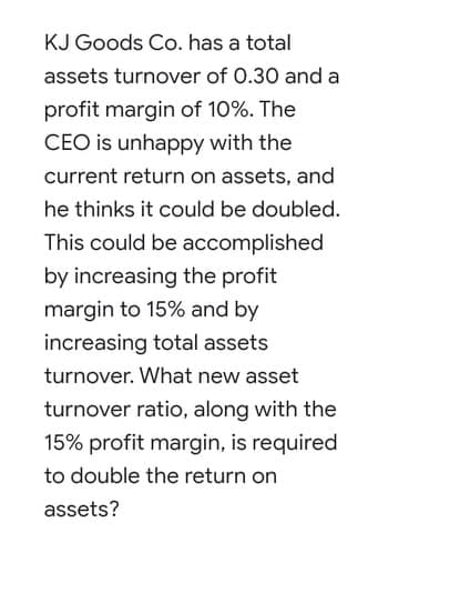 KJ Goods Co. has a total
assets turnover of 0.30 and a
profit margin of 10%. The
CEO is unhappy with the
current return on assets, and
he thinks it could be doubled.
This could be accomplished
by increasing the profit
margin to 15% and by
increasing total assets
turnover. What new asset
turnover ratio, along with the
15% profit margin, is required
to double the return on
assets?
