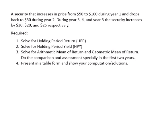 A security that increases in price from $50 to $100 during year 1 and drops
back to $50 during year 2. During year 3, 4, and year 5 the security increases
by $30, $20, and $25 respectively.
Required:
1. Solve for Holding Period Return (HPR)
2. Solve for Holding Period Yield (HPY)
3. Solve for Arithmetic Mean of Return and Geometric Mean of Return.
Do the comparison and assessment specially in the first two years.
4. Present in a table form and show your computation/solutions.