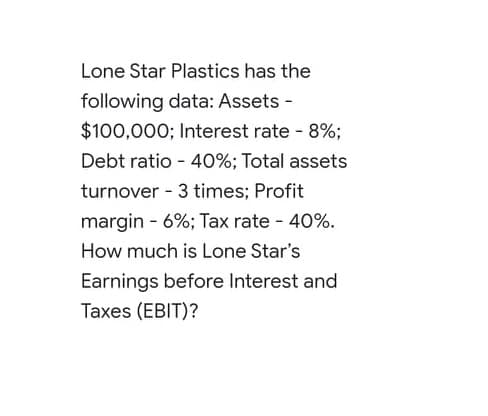 Lone Star Plastics has the
following data: Assets -
$100,000; Interest rate - 8%;
Debt ratio - 40%; Total assets
turnover - 3 times; Profit
margin - 6%; Tax rate - 40%.
How much is Lone Star's
Earnings before Interest and

