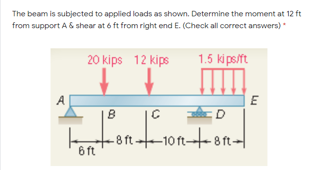 The beam is subjected to applied loads as shown. Determine the moment at 12 ft
from support A & shear at 6 ft from right end E. (Check all correct answers) *
20 kips 12 kips
1.5 ki ps/ft
A
8 ft101
-10 ft8 ft-
6 ft
Lu
